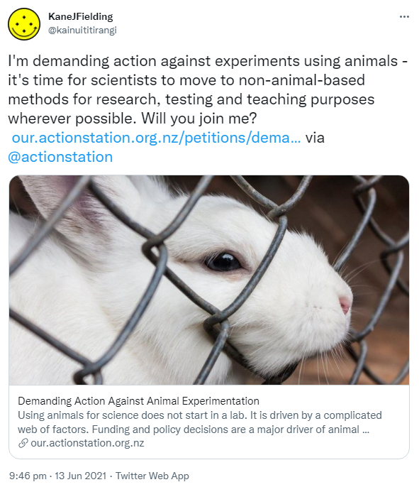 I'm demanding action against experiments using animals - it's time for scientists to move to non-animal-based methods for research, testing and teaching purposes wherever possible. Will you join me? our.actionstation.org.nz. via @actionstation our.actionstation.org.nz. Demanding Action Against Animal Experimentation Using animals for science does not start in a lab. It is driven by a complicated web of factors. Funding and policy decisions are a major driver of animal experimentation. A lack of transparency. 9:46 pm · 13 Jun 2021.