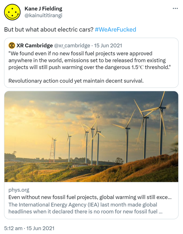 But but what about electric cars? Hashtag We Are Fucked. Quote Tweet. XR Cambridge @xr_cambridge. We found even if no new fossil fuel projects were approved anywhere in the world, emissions set to be released from existing projects will still push warming over the dangerous 1.5℃ threshold. Revolutionary action could yet maintain decent survival. Phys.org. The International Energy Agency (IEA) last month made global headlines when it declared there is no room for new fossil fuel investment if we're to avoid catastrophic climate change. 5:12 am · 15 Jun 2021.