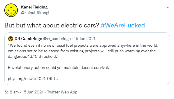 But but what about electric cars? Hashtag We Are Fucked. Quote Tweet. XR Cambridge @xr_cambridge. 'We found even if no new fossil fuel projects were approved anywhere in the world, emissions set to be released from existing projects will still push warming over the dangerous 1.5℃ threshold.' Revolutionary action could yet maintain decent survival. phys.org. 5:12 am · 15 Jun 2021.