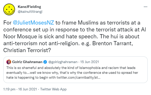 For @JulietMosesNZ to frame Muslims as terrorists at a conference set up in response to the terrorist attack at Al Noor Mosque is sick and hate speech. The hui is about anti-terrorism not anti-religion. e.g. Brenton Tarrant, Christian Terrorist? Quote Tweet. Golriz Ghahraman @golrizghahraman. This is so shameful and absolutely the kind of Islamophobia and racism that leads eventually to, well we know why, that's why the conference she used to spread her hate is happening to begin with. 1:19 pm · 16 Jun 2021.