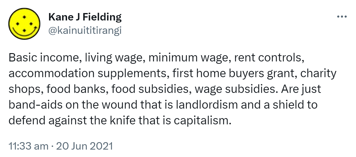 Basic income, living wage, minimum wage, rent controls, accommodation supplements, first home buyers grant, charity shops, food banks, food subsidies, wage subsidies. Are just band-aids on the wound that is landlordism and a shield to defend against the knife that is capitalism. 11:33 am · 20 Jun 2021.
