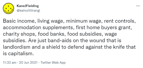 Basic income, living wage, minimum wage, rent controls, accommodation supplements, first home buyers grant, charity shops, food banks, food subsidies, wage subsidies. Are just band-aids on the wound that is landlordism and a shield to defend against the knife that is capitalism. 11:33 am · 20 Jun 2021.