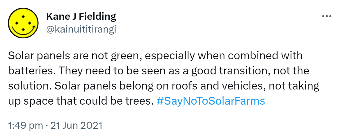 Solar panels are not green, especially when combined with batteries. They need to be seen as a good transition, not the solution. Solar panels belong on roofs and vehicles, not taking up space that could be trees. Hashtag Say No To Solar Farms. 1:49 pm · 21 Jun 2021.