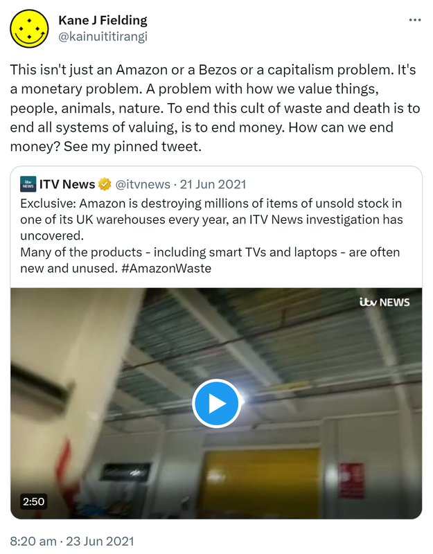 This isn't just an Amazon or a Bezos or a capitalism problem. It's a monetary problem. A problem with how we value things, people, animals, nature. To end this cult of waste and death is to end all systems of valuing, is to end money. How can we end money? See my pinned tweet. Quote Tweet. ITV News @itvnews. Exclusive. Amazon is destroying millions of items of unsold stock in one of its UK warehouses every year, an ITV News investigation has uncovered. Many of the products including smart TVs and laptops are often new and unused. itv.com. Hashtag Amazon Waste. 8:20 AM · Jun 23, 2021.