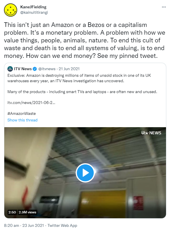 This isn't just an Amazon or a Bezos or a capitalism problem. It's a monetary problem. A problem with how we value things, people, animals, nature. To end this cult of waste and death is to end all systems of valuing, is to end money. How can we end money? See my pinned tweet. Quote Tweet. ITV News @itvnews. Exclusive: Amazon is destroying millions of items of unsold stock in one of its UK warehouses every year, an ITV News investigation has uncovered. Many of the products - including smart TVs and laptops - are often new and unused. Itv.com/ Hashtag Amazon Waste. 8:20 am · 23 Jun 2021.