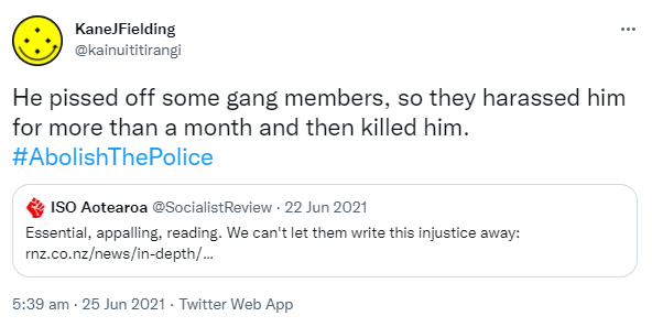 He pissed off some gang members, so they harassed him for more than a month and then killed him. Hashtag Abolish The Police. Quote Tweet. ISO Aotearoa @SocialistReview. Essential appalling reading. We can't let them write this injustice away. Rnz.co.nz. 5:39 am · 25 Jun 2021.