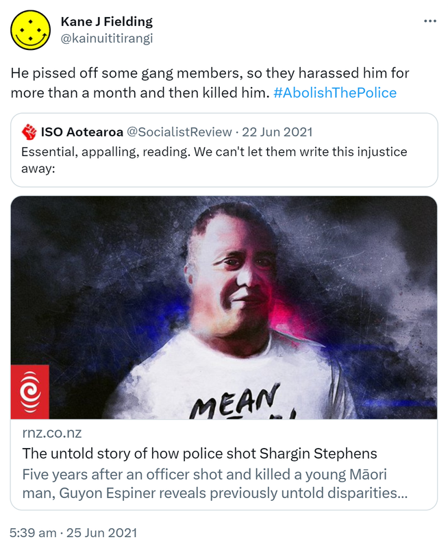 He pissed off some gang members, so they harassed him for more than a month and then killed him. Hashtag Abolish The Police. Quote Tweet. ISO Aotearoa @SocialistReview, Essential, appalling, reading. We can't let them write this injustice away: rnz.co.nz. Five years after an officer shot and killed a young Māori man, Guyon Espiner reveals previously untold disparities between what the public knows and what the evidence reveals. 5:39 am · 25 Jun 2021.