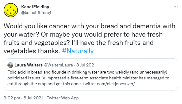 Would you like cancer with your bread and dementia with your water? Or maybe you would prefer to have fresh fruits and vegetables? I'll have the fresh fruits and vegetables thanks. Hashtag Naturally. Quote Tweet. Laura Walters @WaltersLaura. Folic acid in bread and fluoride in drinking water are two weirdly (and unnecessarily) politicised issues. V impressed a first-term associate health minister has managed to cut through the crap and get this done. 9:02 pm · 8 Jul 2021.