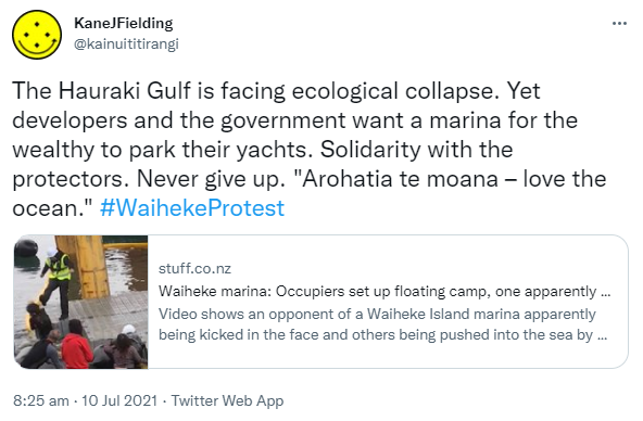 The Hauraki Gulf is facing ecological collapse. Yet developers and the government want a marina for the wealthy to park their yachts. Solidarity with the protectors. Never give up. 'Arohatia te moana – love the ocean.' Hashtag Waiheke Protest. stuff.co.nz. Waiheke marina: Occupiers set up floating camp, one apparently kicked in the face. Video shows an opponent of a Waiheke Island marina apparently being kicked in the face and others being pushed into the sea by workers. 8:25 am · 10 Jul 2021.