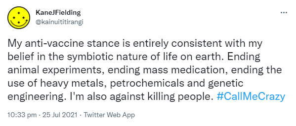 My anti-vaccine stance is entirely consistent with my belief in the symbiotic nature of life on earth. Ending animal experiments, ending mass medication, ending the use of heavy metals, petrochemicals and genetic engineering. I'm also against killing people. Hashtag Call Me Crazy. 10:33 pm · 25 Jul 2021.