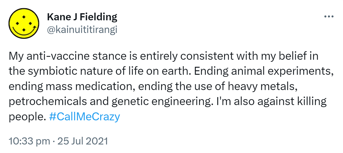 My anti-vaccine stance is entirely consistent with my belief in the symbiotic nature of life on earth. Ending animal experiments, ending mass medication, ending the use of heavy metals, petrochemicals and genetic engineering. I'm also against killing people. Hashtag Call Me Crazy. 10:33 pm · 25 Jul 2021.