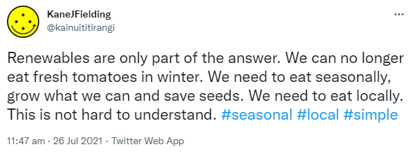 Renewables are only part of the answer. We can no longer eat fresh tomatoes in winter. We need to eat seasonally, grow what we can and save seeds. We need to eat locally. This is not hard to understand. Hashtag Seasonal. Hashtag Local. Hashtag Simple. 11:47 am · 26 Jul 2021.