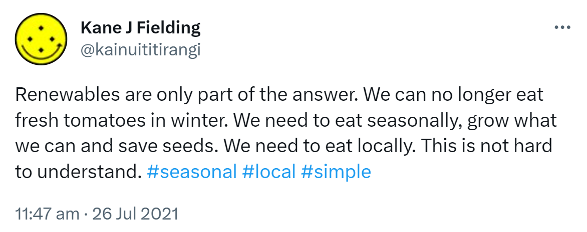 Renewables are only part of the answer. We can no longer eat fresh tomatoes in winter. We need to eat seasonally, grow what we can and save seeds. We need to eat locally. This is not hard to understand. Hashtag Seasonal. Hashtag Local. Hashtag Simple. 11:47 am · 26 Jul 2021.