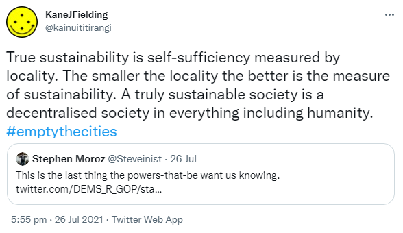 True sustainability is self-sufficiency measured by locality. The smaller the locality the better is the measure of sustainability. A truly sustainable society is a decentralised society in everything including humanity. Hashtag Empty The Cities. Quote Tweet. Stephen Moroz @ Steveinist. This is the last thing the powers-that-be want us knowing. 5:55 pm · 26 Jul 2021.