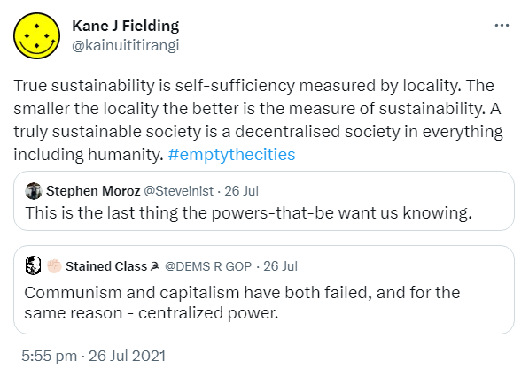 True sustainability is self-sufficiency measured by locality. The smaller the locality the better is the measure of sustainability. A truly sustainable society is a decentralised society in everything including humanity. Hashtag Empty The Cities. Quote Tweet. Stephen Moroz @ Steveinist. This is the last thing the powers-that-be want us knowing. 5:55 pm · 26 Jul 2021.