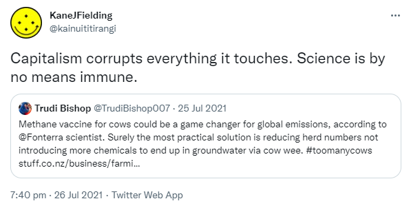 Capitalism corrupts everything it touches. Science is by no means immune. Quote Tweet. Trudi Bishop @TrudiBishop007. Methane vaccine for cows could be a game changer for global emissions, according to ⁦@Fonterra⁩ scientist. Surely the most practical solution is reducing herd numbers not introducing more chemicals to end up in groundwater via cow wee. Hashtag too many cows. Stuff.co.nz. 7:40 pm · 26 Jul 2021.