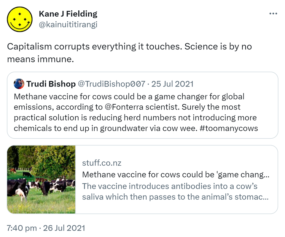 Capitalism corrupts everything it touches. Science is by no means immune. Quote Tweet. Trudi Bishop @TrudiBishop007. Methane vaccine for cows could be a game changer for global emissions, according to ⁦@Fonterra⁩ scientist. Surely the most practical solution is reducing herd numbers not introducing more chemicals to end up in groundwater via cow wee. Hashtag too many cows. Stuff.co.nz. Methane vaccine for cows could be 'game changer' for global emissions. The vaccine introduces antibodies into a cow’s saliva which then passes to the animal’s stomach where it prevents the production of methane. 7:40 pm · 26 Jul 2021.