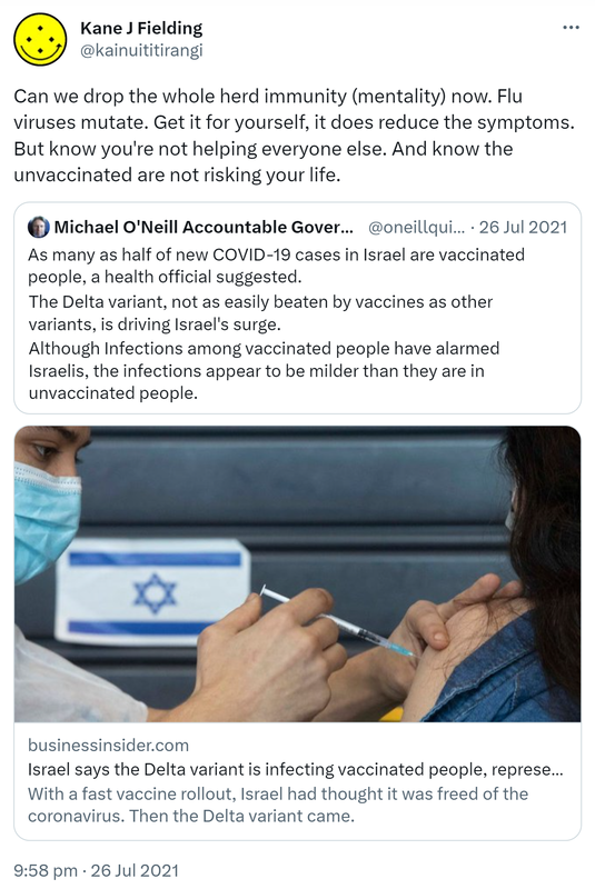 Can we drop the whole herd immunity (mentality) now. Flu viruses mutate. Get it for yourself, it does reduce the symptoms. But know you're not helping everyone else. And know the unvaccinated are not risking your life. Quote Tweet. Michael O'Neill Vaxxed Bot @oneillquigley. As many as half of new COVID-19 cases in Israel are vaccinated people, a health official suggested. The Delta variant, not as easily beaten by vaccines as other variants, is driving Israel's surge. Although Infections among vaccinated people have alarmed Israelis, the infections appear to be milder than they are in unvaccinated people. Businessinsider.com. Israel says the Delta variant is infecting vaccinated people, representing as many as 50% of new cases. With a fast vaccine rollout, Israel had thought it was freed of the coronavirus. Then the Delta variant came. 9:58 pm · 26 Jul 2021.