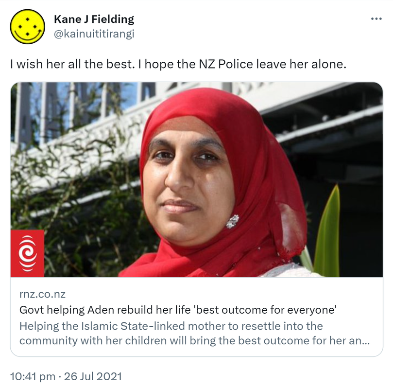 I wish her all the best. I hope the NZ Police leave her alone. rnz.co.nz. Govt helping Aden rebuild her life 'best outcome for everyone'. Helping the Islamic State-linked mother to resettle into the community with her children will bring the best outcome for her and New Zealand, the Islamic Women's Council says. 10:41 pm · 26 Jul 2021.
