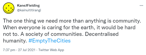 The one thing we need more than anything is community. When everyone is caring for the earth, it would be hard not to. A society of communities. Decentralised humanity. Hashtag Empty The Cities. 7:37 pm · 27 Jul 2021.