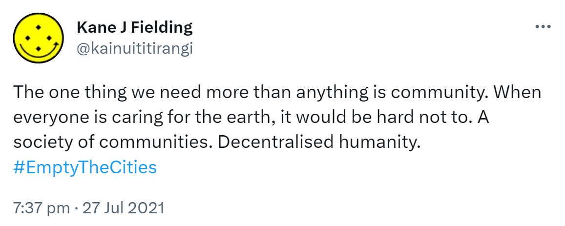 The one thing we need more than anything is community. When everyone is caring for the earth, it would be hard not to. A society of communities. Decentralised humanity. Hashtag Empty The Cities. 7:37 pm · 27 Jul 2021.