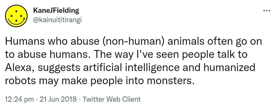 Humans who abuse (non-human) animals often go on to abuse humans. The way I've seen people talk to Alexa, suggests artificial intelligence and humanized robots may make people into monsters. 12:24 pm · 21 Jun 2018.