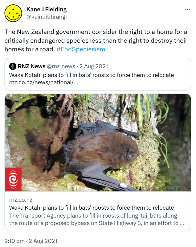 The New Zealand government consider the right to a home for a critically endangered species less than the right to destroy their homes for a road. Hashtag End Speciesism. Quote Tweet. RNZ News @rnz_news. Waka Kotahi plans to fill in bats' roosts to force them to relocate. Rnz.co.nz. 2:19 pm · 2 Aug 2021.