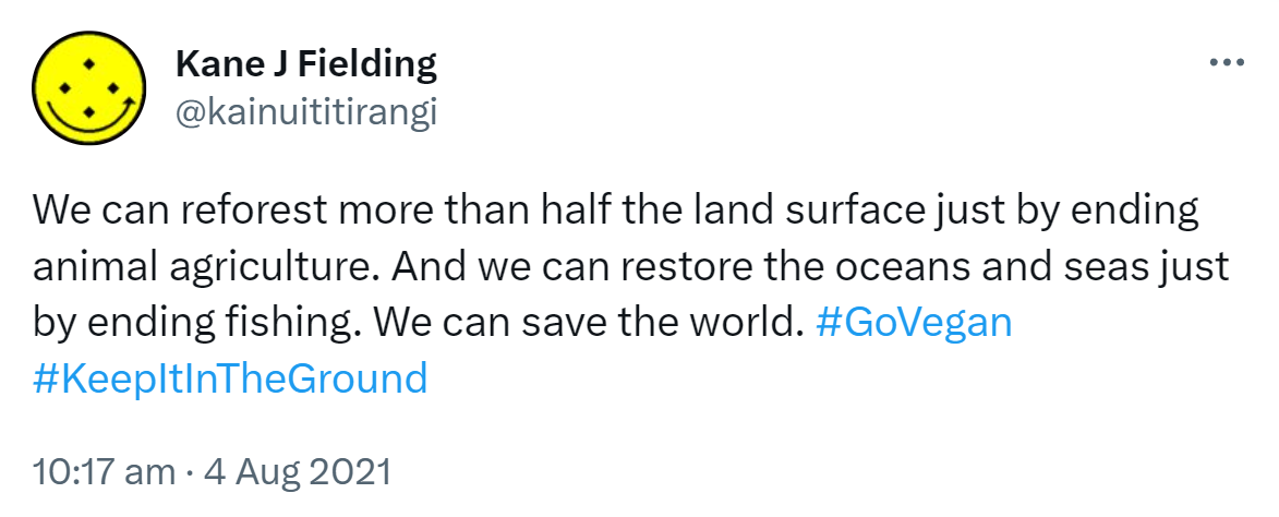 We can reforest more than half the land surface just by ending animal agriculture. And we can restore the oceans and seas just by ending fishing. We can save the world. Hashtag Go Vegan. Hashtag Keep It In The Ground. 10:17 am · 4 Aug 2021.