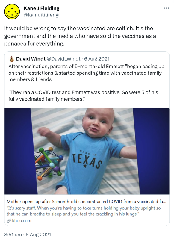 It would be wrong to say the vaccinated are selfish. It's the government and the media who have sold the vaccines as a panacea for everything. Quote Tweet. David Windt @DavidLWindt. After vaccination, parents of 5-month-old Emmett 'began easing up on their restrictions & started spending time with vaccinated family members & friends' 'They ran a COVID test and Emmett was positive. So were 5 of his fully vaccinated family members.' khou.com. 8:51 am · 6 Aug 2021.