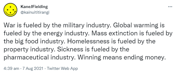 War is fueled by the military industry. Global warming is fueled by the energy industry. Mass extinction is fueled by the big food industry. Homelessness is fueled by the property industry. Sickness is fueled by the pharmaceutical industry. Winning means ending money. 4:39 am · 7 Aug 2021.