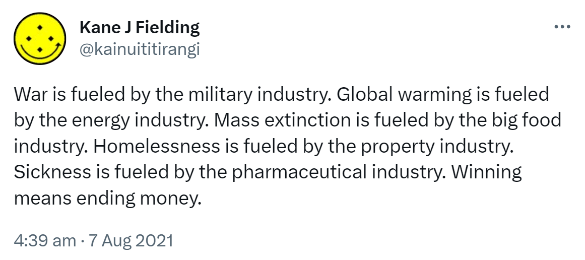 War is fueled by the military industry. Global warming is fueled by the energy industry. Mass extinction is fueled by the big food industry. Homelessness is fueled by the property industry. Sickness is fueled by the pharmaceutical industry. Winning means ending money. 4:39 am · 7 Aug 2021.