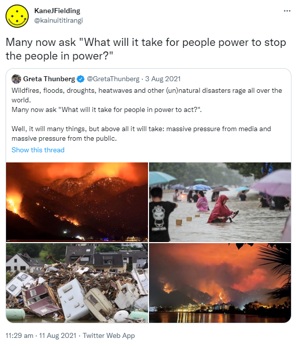 Many now ask 'What will it take for people power to stop the people in power?' Quote Tweet. Greta Thunberg @GretaThunberg. Wildfires, floods, droughts, heatwaves and other (un)natural disasters rage all over the world. Many now ask 'What will it take for people in power to act?'. Well, it will many things, but above all it will take: massive pressure from media and massive pressure from the public. 11:29 am · 11 Aug 2021.