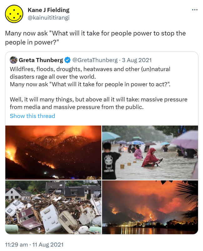Many now ask 'What will it take for people power to stop the people in power?' Quote Tweet. Greta Thunberg @GretaThunberg. Wildfires, floods, droughts, heatwaves and other (un)natural disasters rage all over the world. Many now ask 'What will it take for people in power to act?'. Well, it will many things, but above all it will take: massive pressure from media and massive pressure from the public. 11:29 am · 11 Aug 2021.