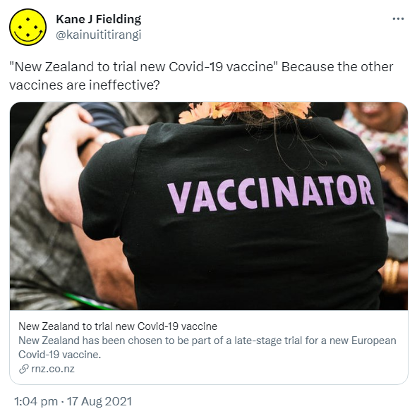 'New Zealand to trial new Covid-19 vaccine' Because the other vaccines are ineffective? rnz.co.nz. New Zealand to trial new Covid-19 vaccine New Zealand has been chosen to be part of a late-stage trial for a new European Covid-19 vaccine. 1:04 pm · 17 Aug 2021.