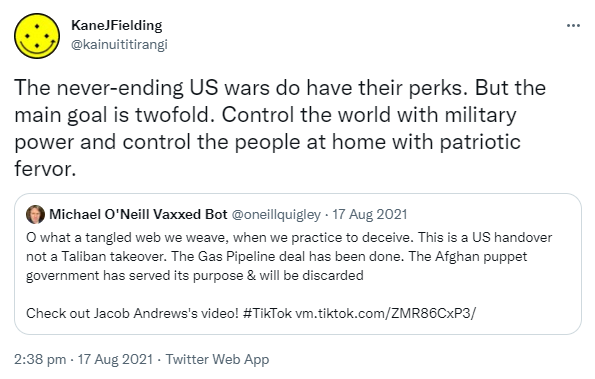 The never-ending US wars do have their perks. But the main goal is twofold. Control the world with military power and control the people at home with patriotic fervor. Quote Tweet. Michael O'Neill Vaxxed Bot @oneillquigley. O what a tangled web we weave, when we practice to deceive. This is a US handover not a Taliban takeover. The Gas Pipeline deal has been done. The Afghan puppet government has served its purpose & will be discarded. Check out Jacob Andrews's video! Hashtag Tik Tok tiktok.com. 2:38 pm · 17 Aug 2021.