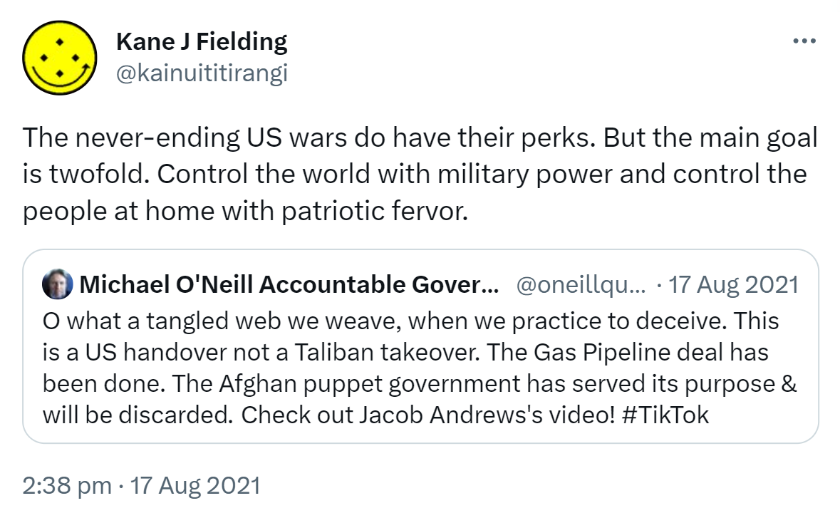The never-ending US wars do have their perks. But the main goal is twofold. Control the world with military power and control the people at home with patriotic fervor. Quote Tweet. Michael O'Neill Vaxxed Bot @oneillquigley. O what a tangled web we weave, when we practice to deceive. This is a US handover not a Taliban takeover. The Gas Pipeline deal has been done. The Afghan puppet government has served its purpose & will be discarded. Check out Jacob Andrews's video! Hashtag Tik Tok. 2:38 pm · 17 Aug 2021.