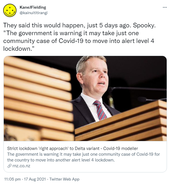They said this would happen, just 5 days ago. Spooky. 'The government is warning it may take just one community case of Covid-19 to move into alert level 4 lockdown.' rnz.co.nz. Strict lockdown 'right approach' to Delta variant - Covid-19 modeller The government is warning it may take just one community case of Covid-19 for the country to move into another alert level 4 lockdown. 11:05 pm · 17 Aug 2021.