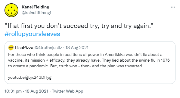 'If at first you don't succeed, try try and try again.' Hashtag Roll Up Your Sleeves. Quote Tweet. LisaPizza @4truthnjustiz. For those who think people in positions of power in Amerikkka wouldn't lie about a vaccine, its mission + efficacy, they already have. They lied about the swine flu in 1976 to create a pandemic. But, truth won - then- and the plan was thwarted. YouTube.com. 10:31 pm · 18 Aug 2021.