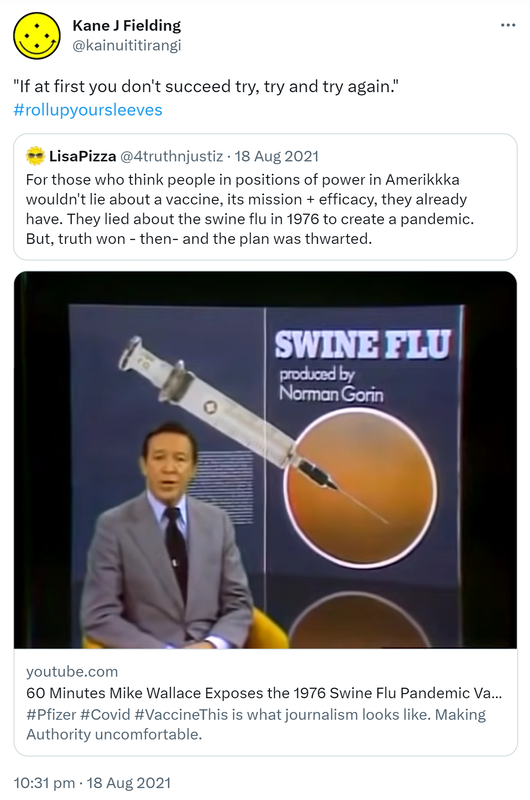'If at first you don't succeed, try try and try again.' Hashtag Roll Up Your Sleeves. Quote Tweet. LisaPizza @4truthnjustiz. For those who think people in positions of power in Amerikkka wouldn't lie about a vaccine, its mission + efficacy, they already have. They lied about the swine flu in 1976 to create a pandemic. But, truth won - then- and the plan was thwarted. YouTube.com. 10:31 pm · 18 Aug 2021.