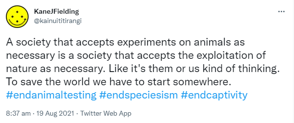 A society that accepts experiments on animals as necessary is a society that accepts the exploitation of nature as necessary. Like it's them or us kind of thinking. To save the world we have to start somewhere. Hashtag end animal testing. Hashtag End Speciesism. Hashtag End Captivity. 8:37 am · 19 Aug 2021.
