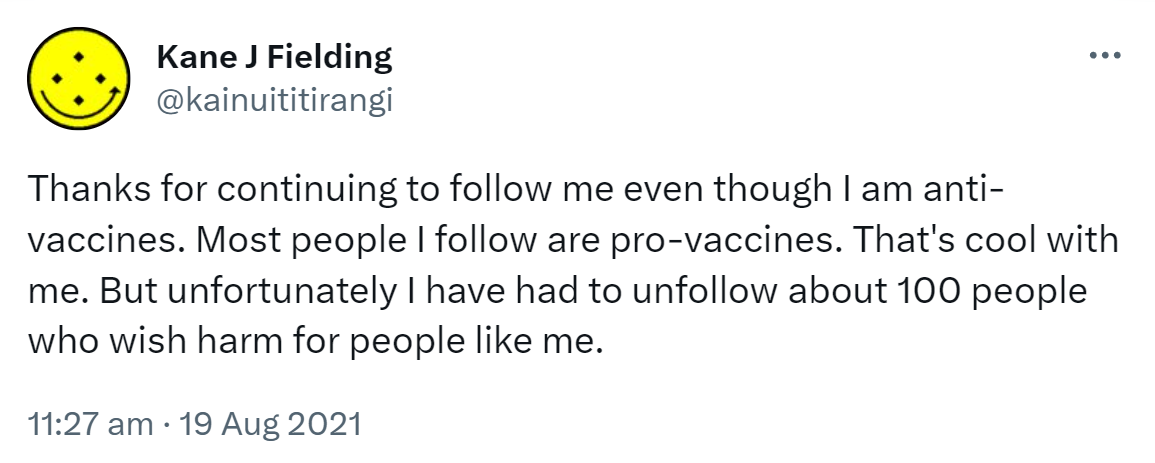 Thanks for continuing to follow me even though I am anti-vaccines. Most people I follow are pro-vaccines. That's cool with me. But unfortunately I have had to unfollow about 100 people who wish harm for people like me. 11:27 am · 19 Aug 2021.