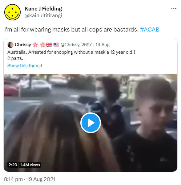 I'm all for wearing masks but all cops are bastards. Hashtag ACAB. Quote Tweet. Chrissy @Chrissy_2697. Australia. Arrested for shopping without a mask, a 12 year old!! 2 parts. 8:14 pm · 19 Aug 2021.