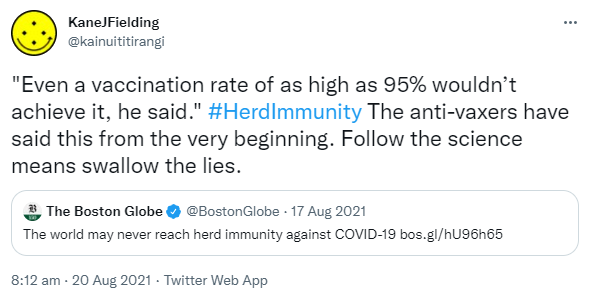 'Even a vaccination rate of as high as 95% wouldn’t achieve it, he said.' HashtagHerdImmunity The anti-vaxxers have said this from the very beginning. Follow the science means swallow the lies. Quote Tweet. The Boston Globe @BostonGlobe.The world may never reach herd immunity against COVID-19. bos.gl. 8:12 am · 20 Aug 2021.