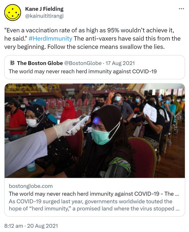 Even a vaccination rate of as high as 95% wouldn’t achieve it, he said. Hashtag HerdImmunity The anti-vaxxers have said this from the very beginning. Follow the science means swallow the lies. Quote Tweet. The Boston Globe @BostonGlobe. The world may never reach herd immunity against COVID-19. Bostonglobe.com. As COVID-19 surged last year, governments worldwide touted the hope of herd immunity, a promised land where the virus stopped spreading exponentially because enough people were protected. 8:12 am · 20 Aug 2021.