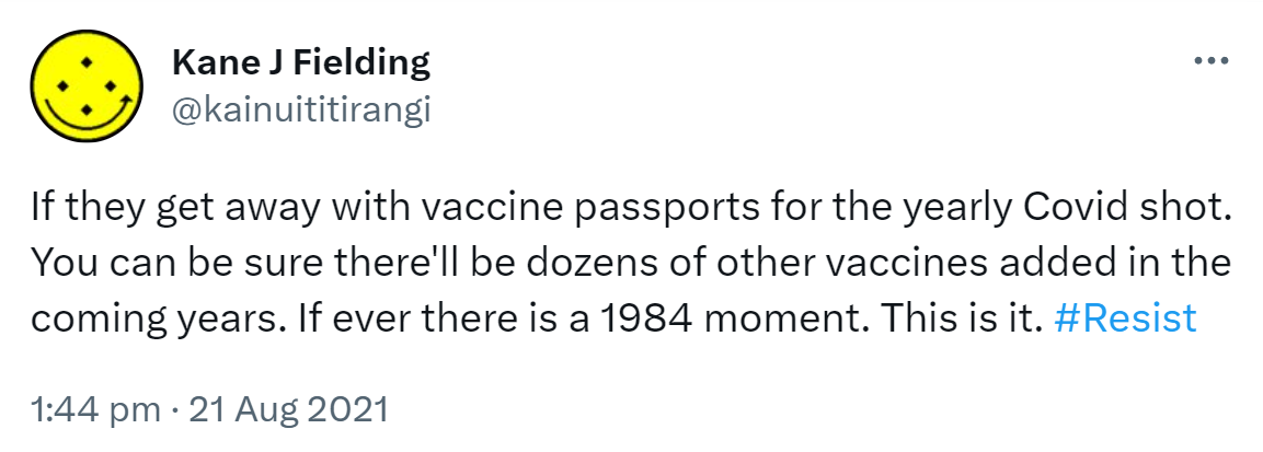 If they get away with vaccine passports for the yearly Covid shot. You can be sure there'll be dozens of other vaccines added in the coming years. If ever there is a 1984 moment. This is it. Hashtag Resist. 1:44 pm · 21 Aug 2021.
