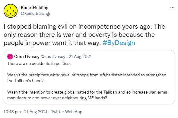 I stopped blaming evil on incompetence years ago. The only reason there is war and poverty is because the people in power want it that way. Hashtag By Design. Quote Tweet. Cora Livesey @coralivesey. There are no accidents in politics. Wasn't the precipitate withdrawal of troops from Afghanistan intended to strengthen the Taliban's hand? Wasn't the intention to create global hatred for the Taliban and so increase war, arms manufacture and power over neighbouring ME lands? 10:13 pm · 21 Aug 2021.