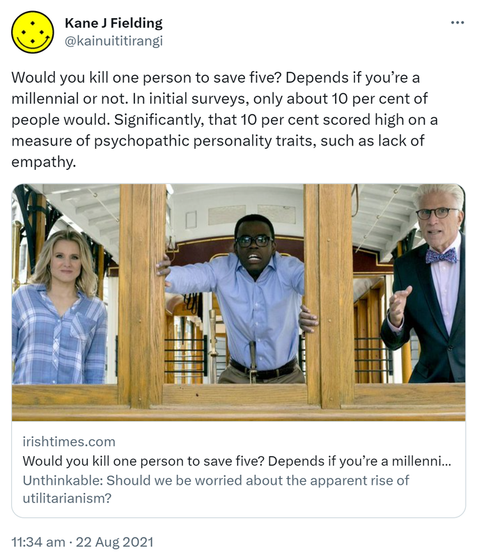 Would you kill one person to save five? Depends if you’re a millennial or not. In initial surveys, only about 10 percent of people would. Significantly, that 10 percent scored high on a measure of psychopathic personality traits, such as lack of empathy. irishtimes.com. Would you kill one person to save five? Depends if you’re a millennial or not Unthinkable: Should we be worried about the apparent rise of utilitarianism? 11:34 am · 22 Aug 2021.