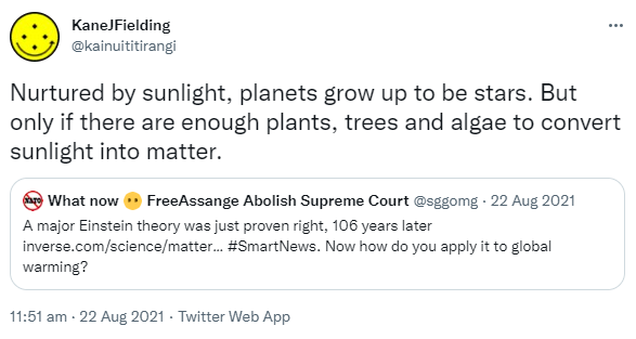 Nurtured by sunlight, planets grow up to be stars. But only if there are enough plants, trees and algae to convert sunlight into matter. Quote Tweet. What now GeneralStrike FreeAssange @sggomg. A major Einstein theory was just proven right, 106 years later. inverse.com. Hashtag Smart News. Now how do you apply it to global warming? 11:51 am · 22 Aug 2021.