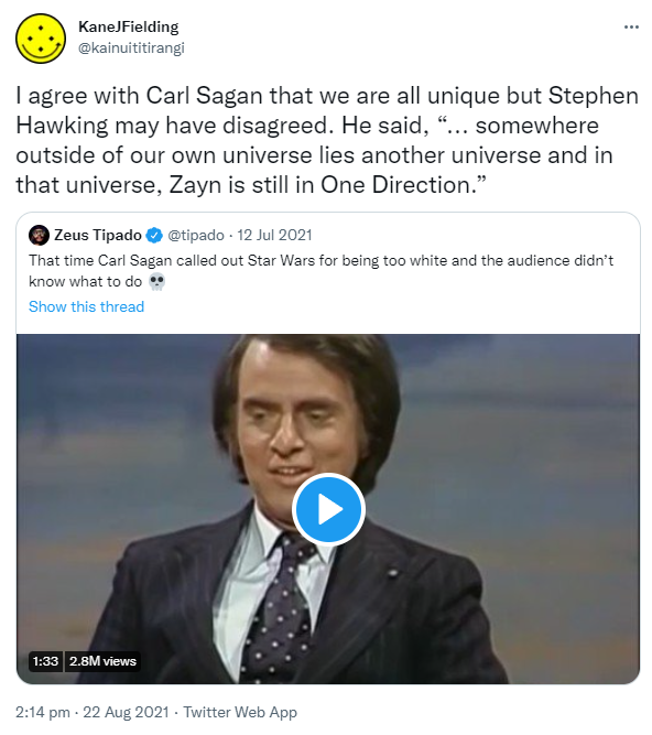 I agree with Carl Sagan that we are all unique but Stephen Hawking may have disagreed. He said, 'somewhere outside of our own universe lies another universe and in that universe, Zayn is still in One Direction.' Quote Tweet. Zeus Tipado @tipado. That time Carl Sagan called out Star Wars for being too white and the audience didn’t know what to do. 2:14 pm · 22 Aug 2021.