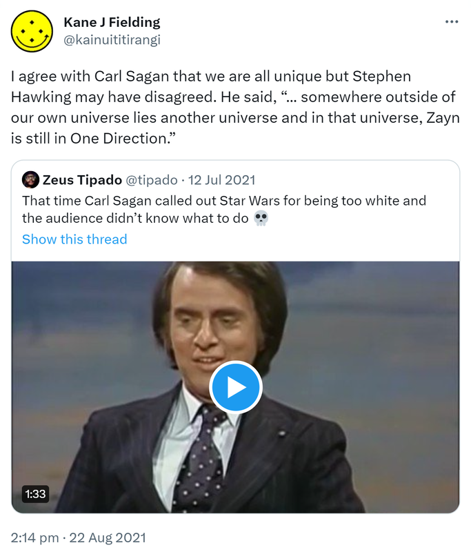 I agree with Carl Sagan that we are all unique but Stephen Hawking may have disagreed. He said, somewhere outside of our own universe lies another universe and in that universe, Zayn is still in One Direction. Quote Tweet. Zeus Tipado @tipado. That time Carl Sagan called out Star Wars for being too white and the audience didn’t know what to do. 2:14 pm · 22 Aug 2021.
